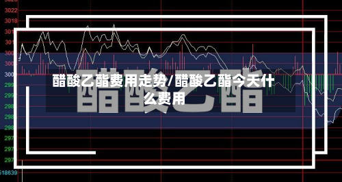 醋酸乙酯费用走势/醋酸乙酯今天什么费用