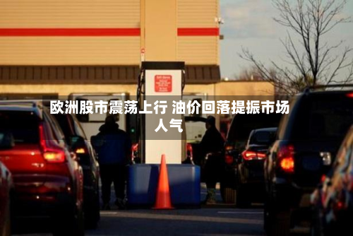 欧洲股市震荡上行 油价回落提振市场人气