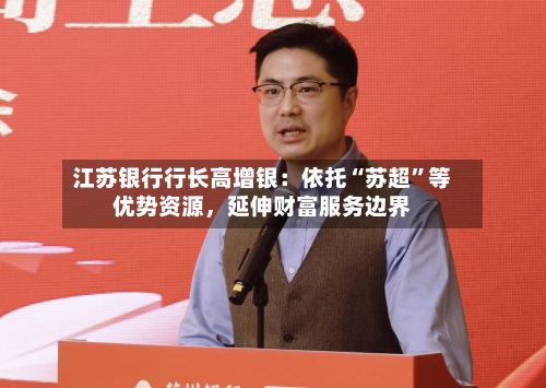 江苏银行行长高增银：依托“苏超”等优势资源，延伸财富服务边界-第2张图片