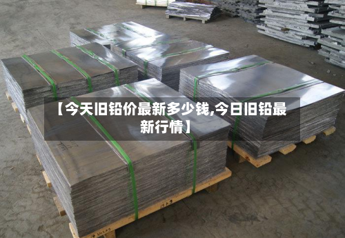 【今天旧铅价最新多少钱,今日旧铅最新行情】