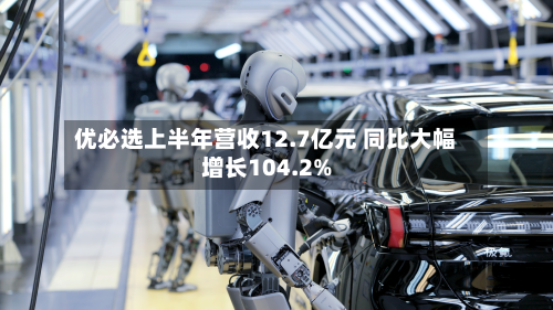 优必选上半年营收12.7亿元 同比大幅增长104.2%