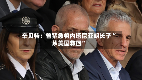 辛贝特：曾紧急将内塔尼亚胡长子“从美国救回”-第2张图片