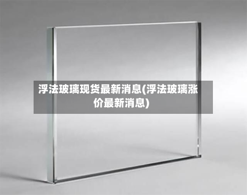 浮法玻璃现货最新消息(浮法玻璃涨价最新消息)