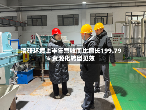 清研环境上半年营收同比增长199.79% 资源化转型见效-第1张图片