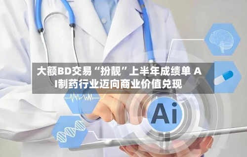 大额BD交易“扮靓”上半年成绩单 AI制药行业迈向商业价值兑现-第3张图片