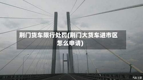 荆门货车限行处罚(荆门大货车进市区怎么申请)